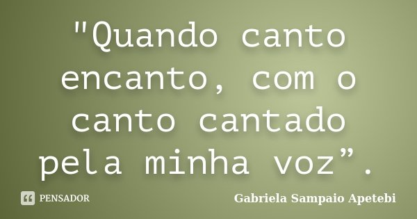 "Quando canto encanto, com o canto cantado pela minha voz”.... Frase de Gabriela Sampaio Apetebi.