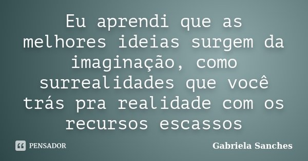 Eu aprendi que as melhores ideias surgem da imaginação, como surrealidades que você trás pra realidade com os recursos escassos... Frase de Gabriela Sanches.