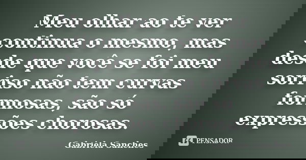 Meu olhar ao te ver continua o mesmo, mas desde que você se foi meu sorriso não tem curvas formosas, são só expressões chorosas.... Frase de Gabriela Sanches.