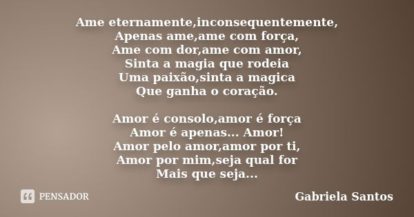 Ame eternamente,inconsequentemente, Apenas ame,ame com força, Ame com dor,ame com amor, Sinta a magia que rodeia Uma paixão,sinta a magica Que ganha o coração. ... Frase de Gabriela Santos.