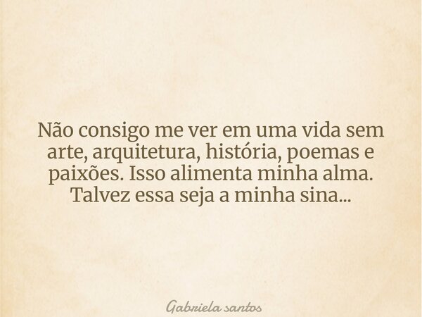 Não consigo me ver em uma vida sem arte, arquitetura, história, poemas e paixões. Isso alimenta minha alma. Talvez essa seja a minha sina...... Frase de Gabriela santos.