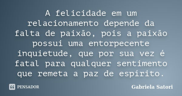 A felicidade em um relacionamento depende da falta de paixão, pois a paixão possui uma entorpecente inquietude, que por sua vez é fatal para qualquer sentimento... Frase de Gabriela Satori.