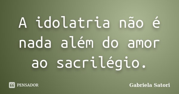 A idolatria não é nada além do amor ao sacrilégio.... Frase de Gabriela Satori.