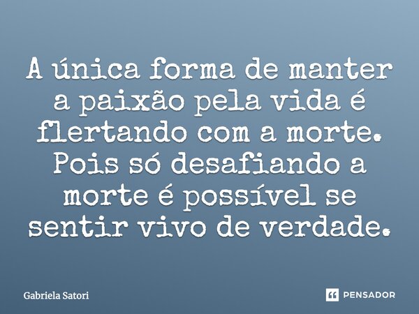 A única forma de manter a paixão pela vida é flertando com a morte. Pois só desafiando a morte é possível se sentir vivo de verdade.... Frase de Gabriela Satori.