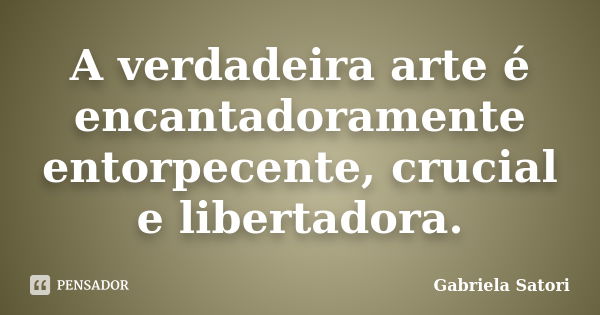 A verdadeira arte é encantadoramente entorpecente, crucial e libertadora.... Frase de Gabriela Satori.