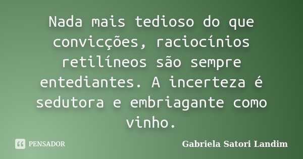 Nada mais tedioso do que convicções, raciocínios retilíneos são sempre entediantes. A incerteza é sedutora e embriagante como vinho.... Frase de Gabriela Satori Landim.