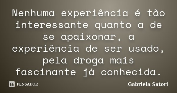 Nenhuma experiência é tão interessante quanto a de se apaixonar, a experiência de ser usado, pela droga mais fascinante já conhecida.... Frase de Gabriela Satori.