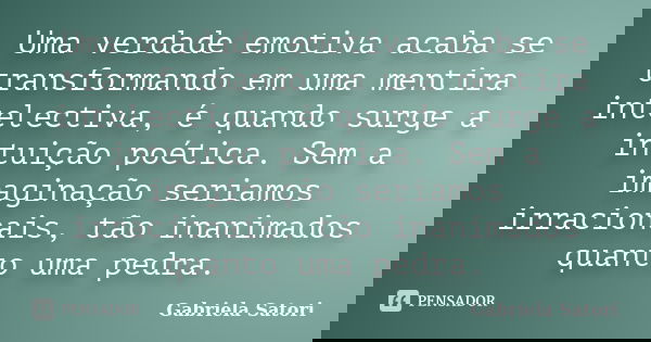 Uma verdade emotiva acaba se transformando em uma mentira intelectiva, é quando surge a intuição poética. Sem a imaginação seriamos irracionais, tão inanimados ... Frase de Gabriela Satori.
