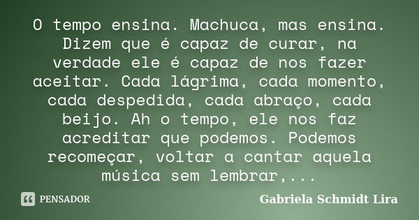 O tempo ensina. Machuca, mas ensina. Dizem que é capaz de curar, na verdade ele é capaz de nos fazer aceitar. Cada lágrima, cada momento, cada despedida, cada a... Frase de Gabriela Schmidt Lira.