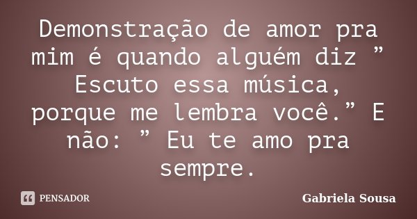Demonstração de amor pra mim é quando alguém diz ” Escuto essa música, porque me lembra você.” E não: ” Eu te amo pra sempre.... Frase de Gabriela Sousa.