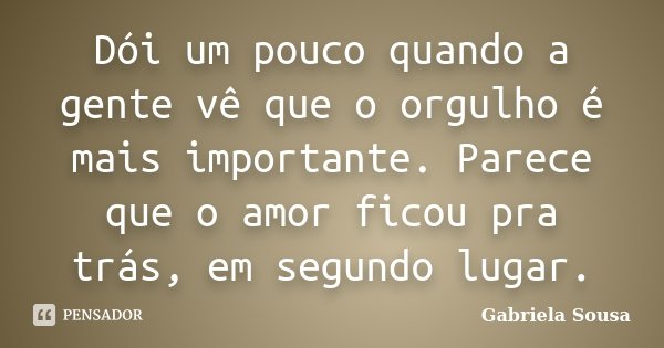 Dói um pouco quando a gente vê que o orgulho é mais importante. Parece que o amor ficou pra trás, em segundo lugar.... Frase de Gabriela Sousa.