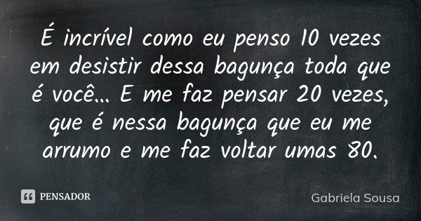 É incrível como eu penso 10 vezes em desistir dessa bagunça toda que é você… E me faz pensar 20 vezes, que é nessa bagunça que eu me arrumo e me faz voltar umas... Frase de Gabriela Sousa.