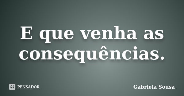 E que venha as consequências.... Frase de Gabriela Sousa.