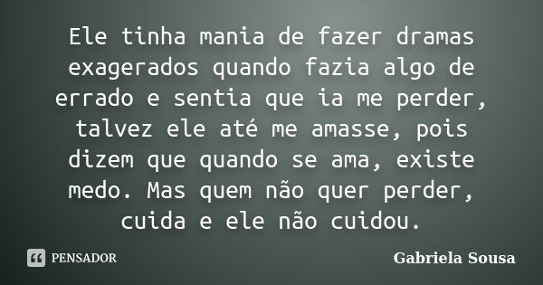 Ele tinha mania de fazer dramas exagerados quando fazia algo de errado e sentia que ia me perder, talvez ele até me amasse, pois dizem que quando se ama, existe... Frase de Gabriela Sousa.