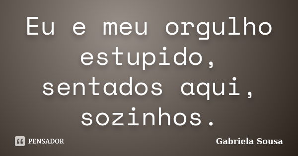 Eu e meu orgulho estupido, sentados aqui, sozinhos.... Frase de Gabriela Sousa.