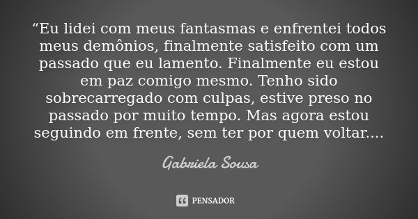 “Eu lidei com meus fantasmas e enfrentei todos meus demônios, finalmente satisfeito com um passado que eu lamento. Finalmente eu estou em paz comigo mesmo. Tenh... Frase de Gabriela Sousa.