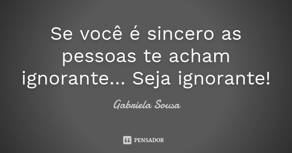 Se você é sincero as pessoas te acham ignorante… Seja ignorante!... Frase de Gabriela Sousa.