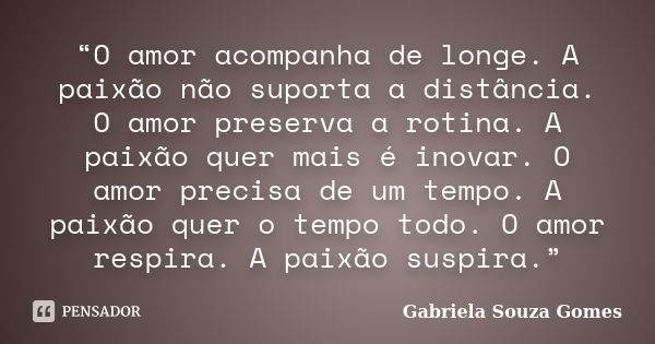 “O amor acompanha de longe. A paixão não suporta a distância. O amor preserva a rotina. A paixão quer mais é inovar. O amor precisa de um tempo. A paixão quer o... Frase de Gabriela Souza Gomes.