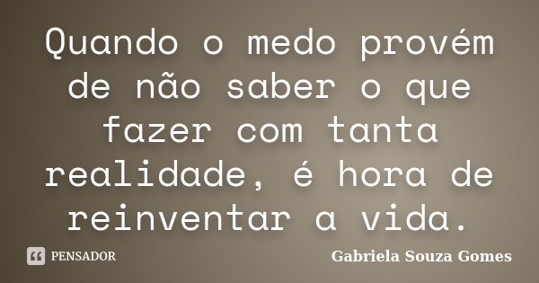 Quando o medo provém de não saber o que fazer com tanta realidade, é hora de reinventar a vida.... Frase de Gabriela Souza Gomes.