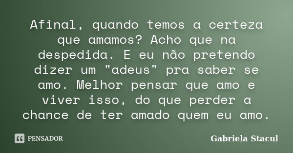 Afinal, quando temos a certeza que amamos? Acho que na despedida. E eu não pretendo dizer um "adeus" pra saber se amo. Melhor pensar que amo e viver i... Frase de Gabriela Stacul.