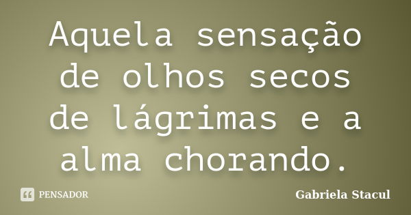 Aquela sensação de olhos secos de lágrimas e a alma chorando.... Frase de Gabriela Stacul.