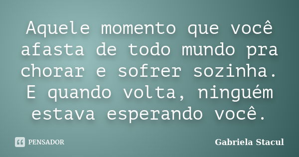 Aquele momento que você afasta de todo mundo pra chorar e sofrer sozinha. E quando volta, ninguém estava esperando você.... Frase de Gabriela Stacul.