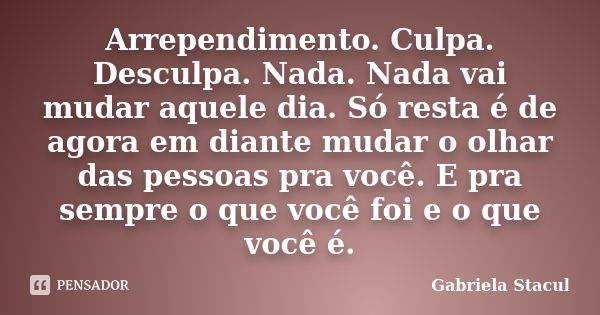 Arrependimento. Culpa. Desculpa. Nada. Nada vai mudar aquele dia. Só resta é de agora em diante mudar o olhar das pessoas pra você. E pra sempre o que você foi ... Frase de Gabriela Stacul.