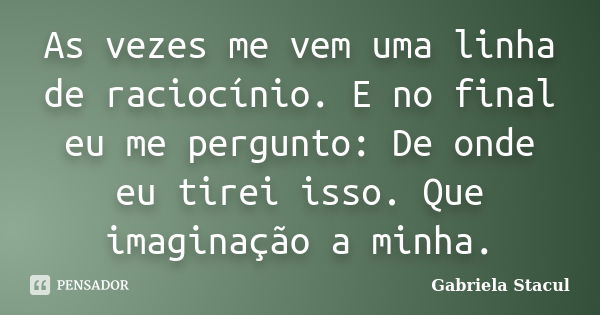 As vezes me vem uma linha de raciocínio. E no final eu me pergunto: De onde eu tirei isso. Que imaginação a minha.... Frase de Gabriela Stacul.