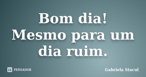 Bom dia! Mesmo para um dia ruim.... Frase de Gabriela Stacul.