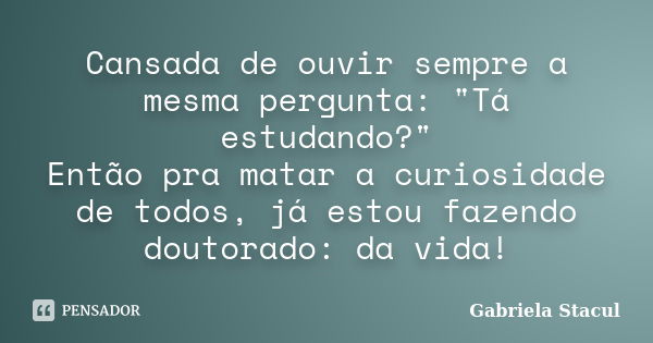 Cansada de ouvir sempre a mesma pergunta: "Tá estudando?" Então pra matar a curiosidade de todos, já estou fazendo doutorado: da vida!... Frase de Gabriela Stacul.