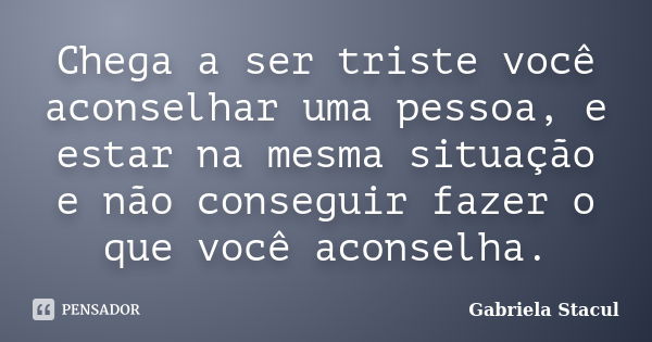 Chega a ser triste você aconselhar uma pessoa, e estar na mesma situação e não conseguir fazer o que você aconselha.... Frase de Gabriela Stacul.