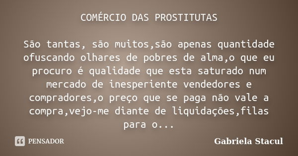 COMÉRCIO DAS PROSTITUTAS São tantas, são muitos,são apenas quantidade ofuscando olhares de pobres de alma,o que eu procuro é qualidade que esta saturado num mer... Frase de Gabriela Stacul.