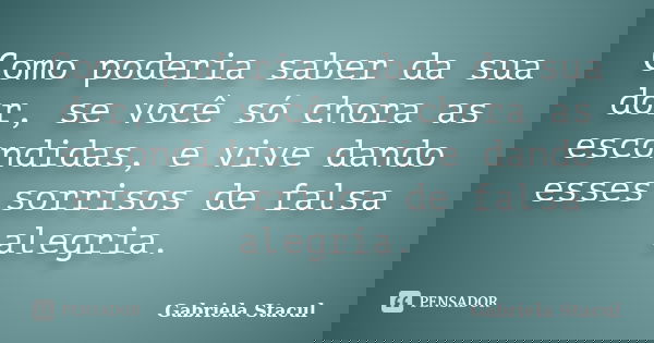 Como poderia saber da sua dor, se você só chora as escondidas, e vive dando esses sorrisos de falsa alegria.... Frase de Gabriela Stacul.