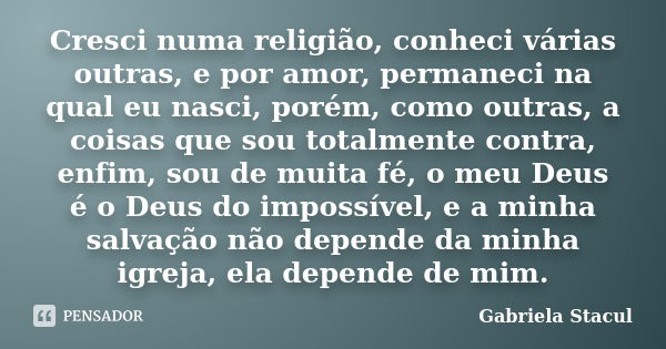 Cresci numa religião, conheci várias outras, e por amor, permaneci na qual eu nasci, porém, como outras, a coisas que sou totalmente contra, enfim, sou de muita... Frase de Gabriela Stacul.