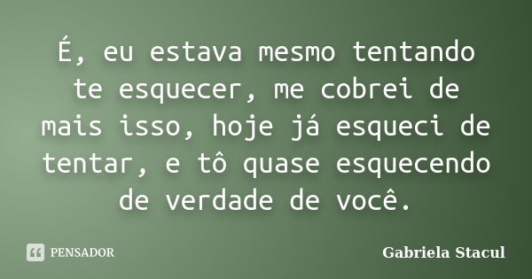 É, eu estava mesmo tentando te esquecer, me cobrei de mais isso, hoje já esqueci de tentar, e tô quase esquecendo de verdade de você.... Frase de Gabriela Stacul.