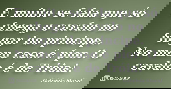 E muito se fala que só chega o cavalo no lugar do principe. No meu caso é pior. O cavalo é de Tróia!... Frase de Gabriela Stacul.