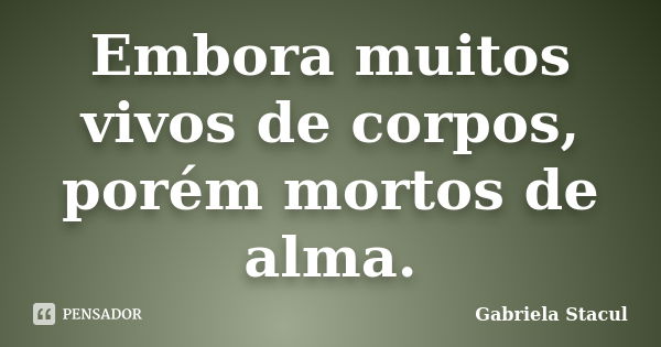 Embora muitos vivos de corpos, porém mortos de alma.... Frase de Gabriela Stacul.