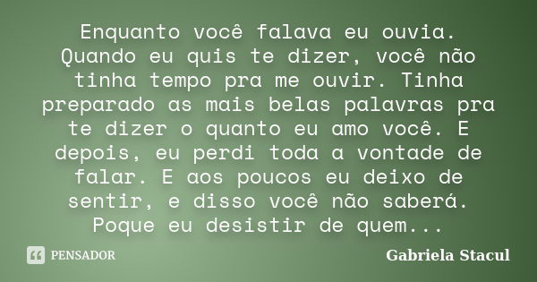 Enquanto você falava eu ouvia. Quando eu quis te dizer, você não tinha tempo pra me ouvir. Tinha preparado as mais belas palavras pra te dizer o quanto eu amo v... Frase de Gabriela Stacul.