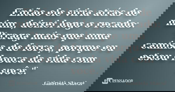Então ele viria atrás de mim, deixei logo o recado: "traga mais que uma camisa de força, porque eu estou louca da vida com você."... Frase de Gabriela Stacul.