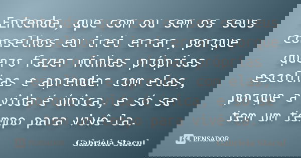 Entenda, que com ou sem os seus conselhos eu irei errar, porque quero fazer minhas próprias escolhas e aprender com elas, porque a vida é única, e só se tem um ... Frase de Gabriela Stacul.