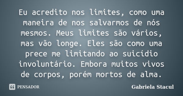 Eu acredito nos limites, como uma maneira de nos salvarmos de nós mesmos. Meus limites são vários, mas vão longe. Eles são como uma prece me limitando ao suicíd... Frase de Gabriela Stacul.