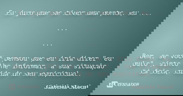 Eu juro que se tiver uma ponte, eu ... ... ... Bem, se você pensou que eu iria dizer "eu pulo", sinto lhe informar, a sua situação tá feia, cuida do s... Frase de Gabriela Stacul.