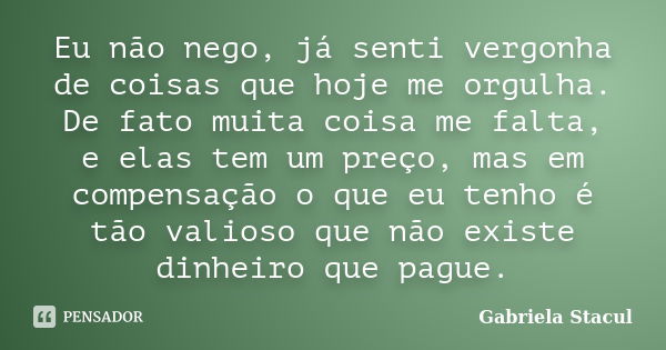 Eu não nego, já senti vergonha de coisas que hoje me orgulha. De fato muita coisa me falta, e elas tem um preço, mas em compensação o que eu tenho é tão valioso... Frase de Gabriela Stacul.