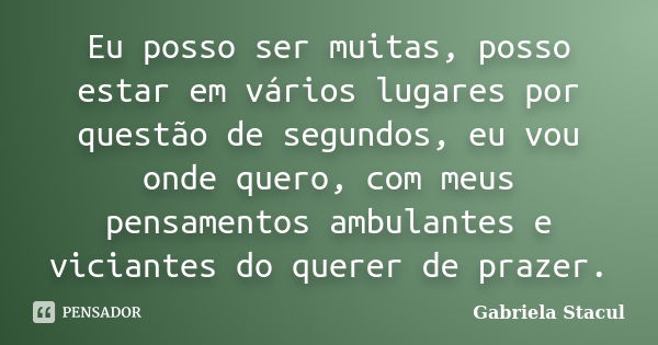 Eu posso ser muitas, posso estar em vários lugares por questão de segundos, eu vou onde quero, com meus pensamentos ambulantes e viciantes do querer de prazer.... Frase de Gabriela Stacul.