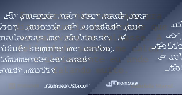 Eu queria não ter nada pra dizer, queria de verdade que as palavras me faltasse. A felicidade sempre me calou, e ultimamente eu ando falando muito.... Frase de Gabriela Stacul.