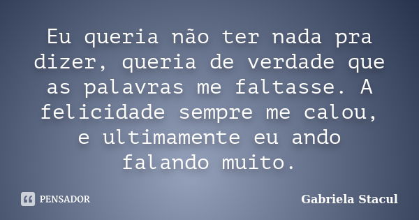 Eu queria não ter nada pra dizer, queria de verdade que as palavras me faltasse. A felicidade sempre me calou, e ultimamente eu ando falando muito.... Frase de Gabriela Stacul.