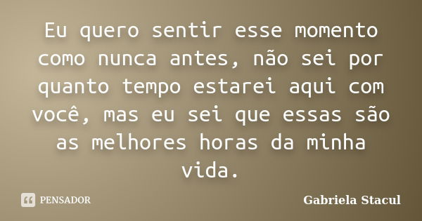 Eu quero sentir esse momento como nunca antes, não sei por quanto tempo estarei aqui com você, mas eu sei que essas são as melhores horas da minha vida.... Frase de Gabriela Stacul.