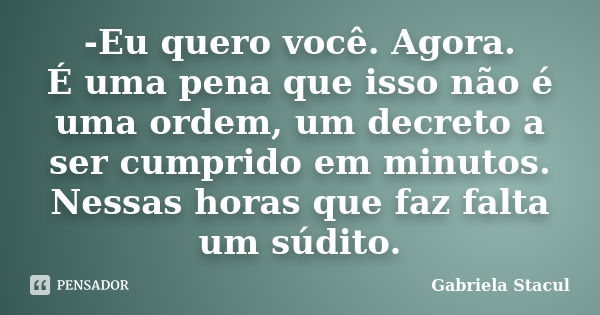 -Eu quero você. Agora. É uma pena que isso não é uma ordem, um decreto a ser cumprido em minutos. Nessas horas que faz falta um súdito.... Frase de Gabriela Stacul.