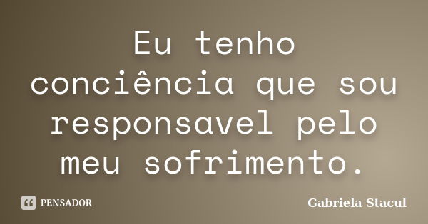 Eu tenho conciência que sou responsavel pelo meu sofrimento.... Frase de Gabriela Stacul.