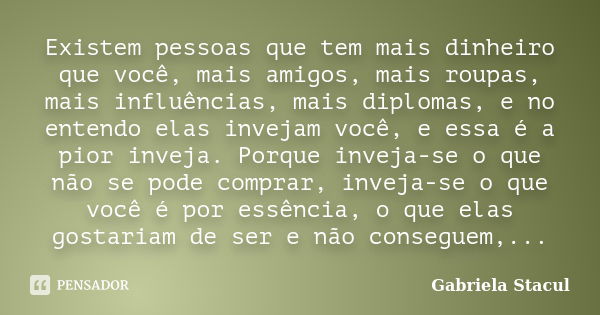 Existem pessoas que tem mais dinheiro que você, mais amigos, mais roupas, mais influências, mais diplomas, e no entendo elas invejam você, e essa é a pior invej... Frase de Gabriela Stacul.